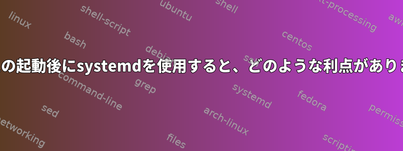 システムの起動後にsystemdを使用すると、どのような利点がありますか？