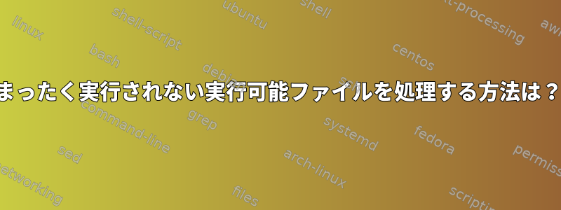 まったく実行されない実行可能ファイルを処理する方法は？