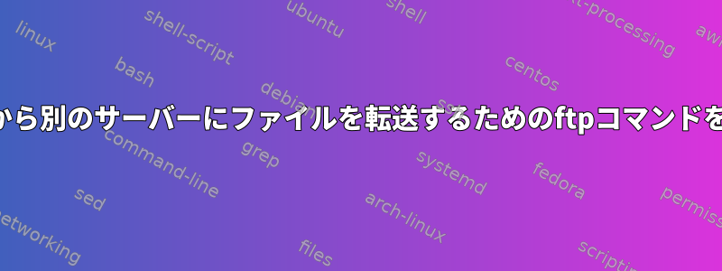 あるサーバーから別のサーバーにファイルを転送するためのftpコマンドを書く方法は？