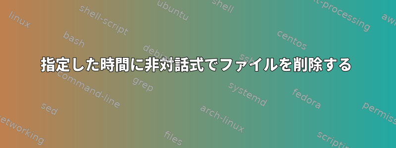 指定した時間に非対話式でファイルを削除する