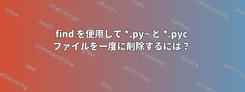 find を使用して *.py~ と *.pyc ファイルを一度に削除するには？