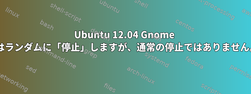 Ubuntu 12.04 Gnome 3はランダムに「停止」しますが、通常の停止ではありません。