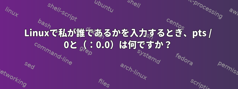 Linuxで私が誰であるかを入力するとき、pts / 0と（：0.0）は何ですか？