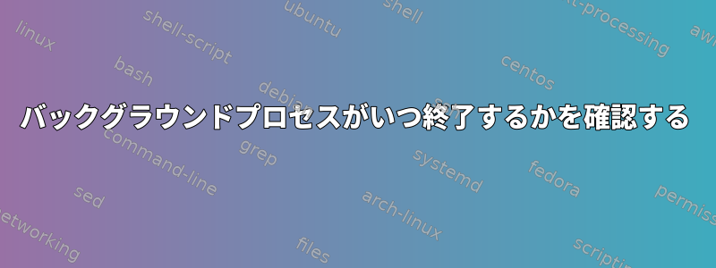 バックグラウンドプロセスがいつ終了するかを確認する