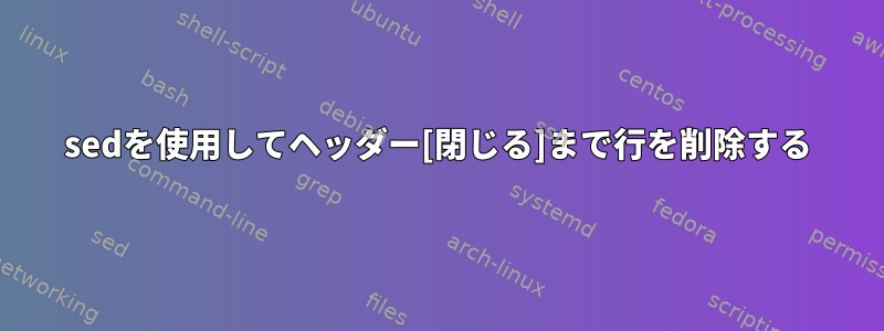 sedを使用してヘッダー[閉じる]まで行を削除する