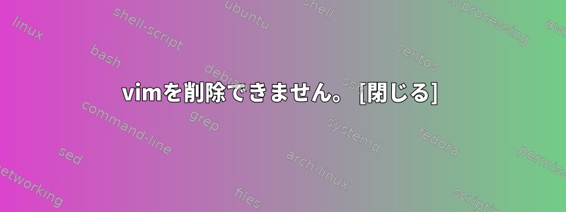 vimを削除できません。 [閉じる]