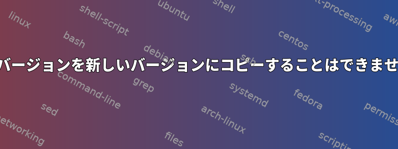 古いバージョンを新しいバージョンにコピーすることはできません。