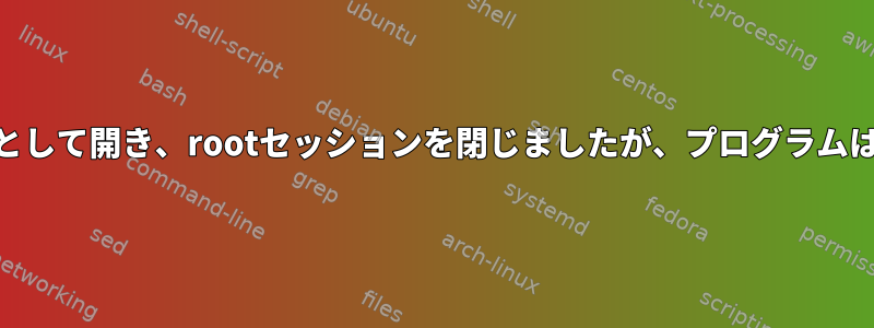 プログラムをrootとして開き、rootセッションを閉じましたが、プログラムはまだ実行中です。