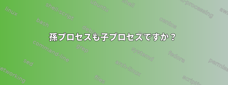 孫プロセスも子プロセスですか？