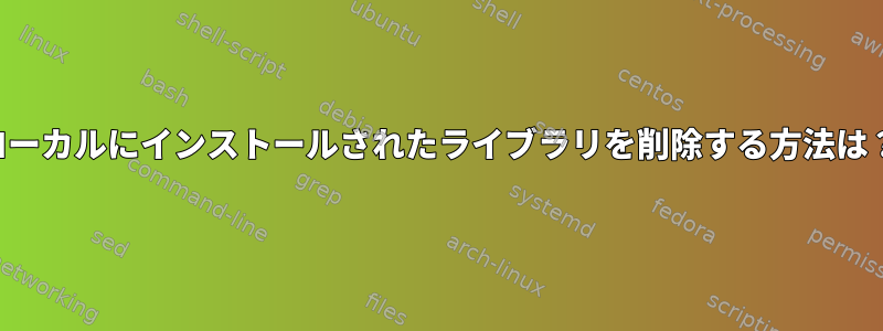 ローカルにインストールされたライブラリを削除する方法は？