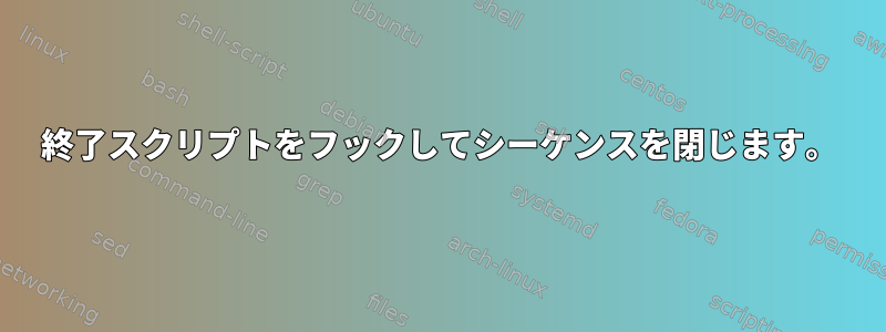 終了スクリプトをフックしてシーケンスを閉じます。