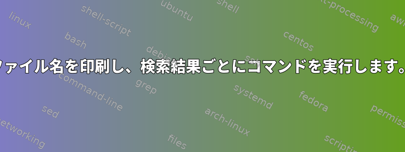 ファイル名を印刷し、検索結果ごとにコマンドを実行します。