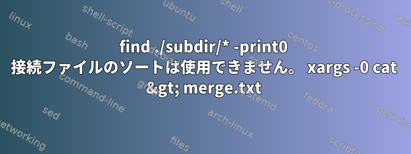 find ./subdir/* -print0 接続ファイルのソートは使用できません。 xargs -0 cat &gt; merge.txt