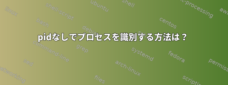 pidなしでプロセスを識別する方法は？