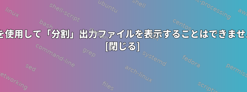 catを使用して「分割」出力ファイルを表示することはできません。 [閉じる]