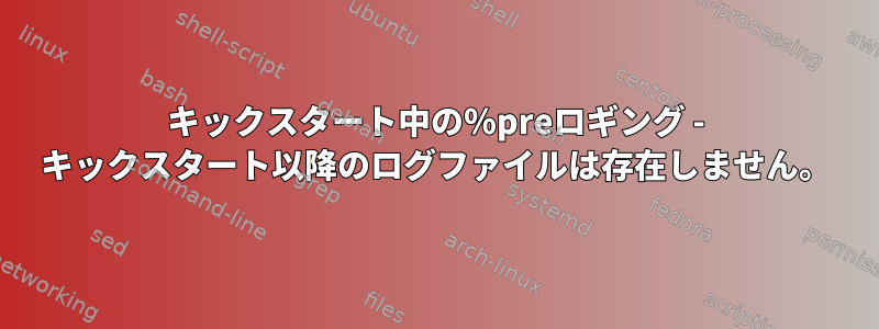 キックスタート中の％preロギング - キックスタート以降のログファイルは存在しません。