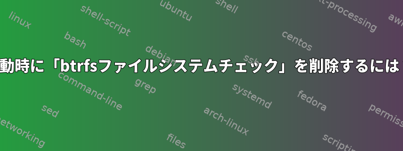 起動時に「btrfsファイルシステムチェック」を削除するには？