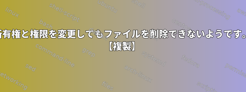 所有権と権限を変更してもファイルを削除できないようです。 【複製】