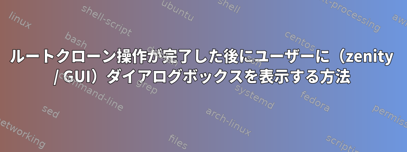 ルートクローン操作が完了した後にユーザーに（zenity / GUI）ダイアログボックスを表示する方法