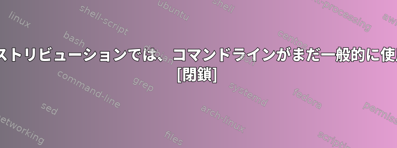 最新のGUIベースのLinuxディストリビューションでは、コマンドラインがまだ一般的に使用されているのはなぜですか？ [閉鎖]