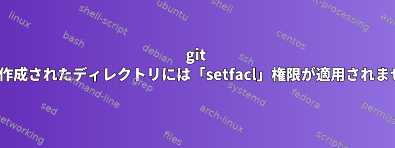 git cloneで作成されたディレクトリには「setfacl」権限が適用されませんか？