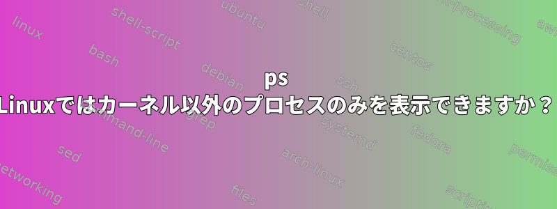 ps Linuxではカーネル以外のプロセスのみを表示できますか？