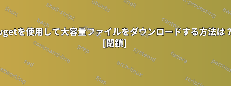 wgetを使用して大容量ファイルをダウンロードする方法は？ [閉鎖]