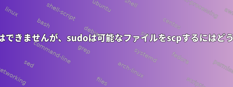 ユーザーが読むことはできませんが、sudoは可能なファイルをscpするにはどうすればよいですか？