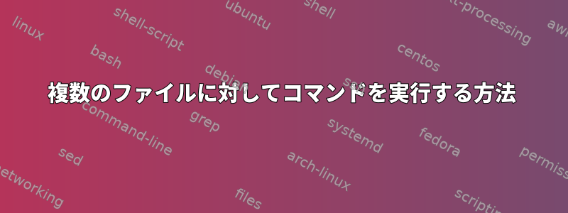 複数のファイルに対してコマンドを実行する方法