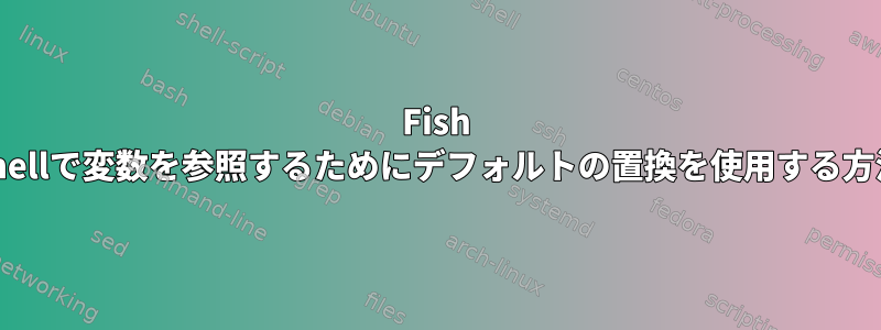 Fish Shellで変数を参照するためにデフォルトの置換を使用する方法