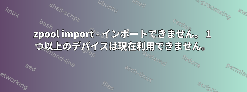 zpool import - インポートできません。 1 つ以上のデバイスは現在利用できません。