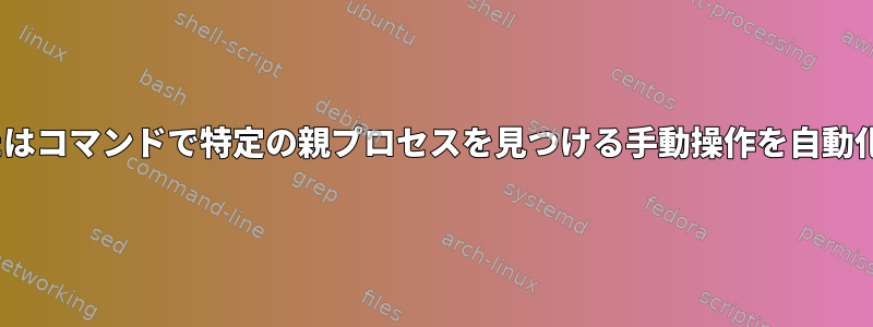 特定のPIDまたはコマンドで特定の親プロセスを見つける手動操作を自動化する方法は？