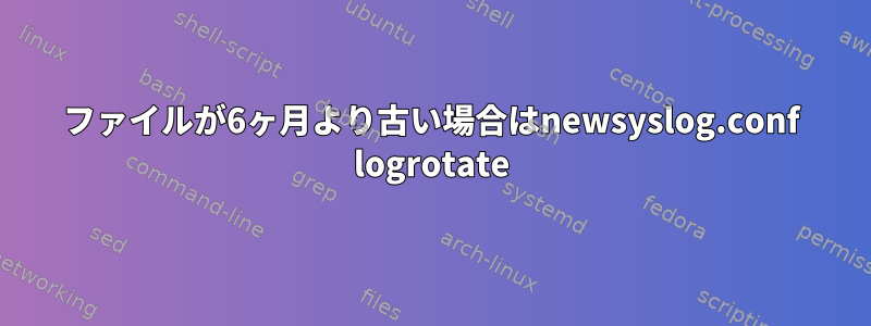 ファイルが6ヶ月より古い場合はnewsyslog.conf logrotate