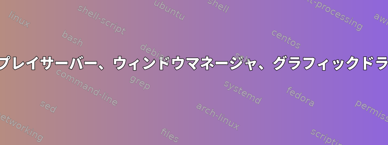 ディスプレイサーバー、ウィンドウマネージャ、グラフィックドライバ？