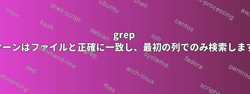 grep パターンはファイルと正確に一致し、最初の列でのみ検索します。