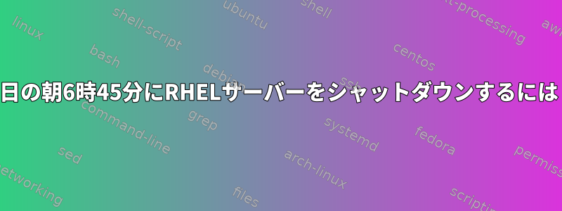 明日の朝6時45分にRHELサーバーをシャットダウンするには？