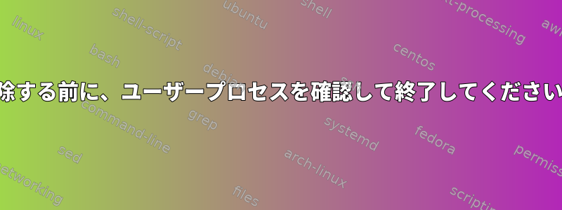 削除する前に、ユーザープロセスを確認して終了してください。