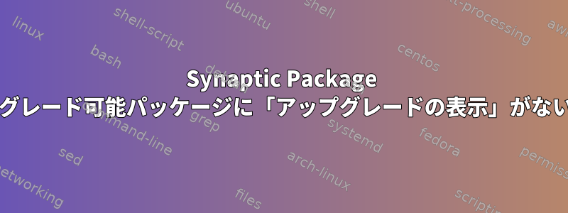 Synaptic Package Managerのアップグレード可能パッケージに「アップグレードの表示」がないのはなぜですか？