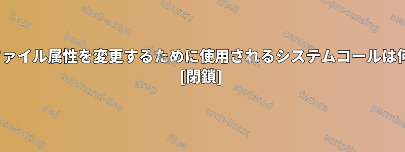 Linuxでファイル属性を変更するために使用されるシステムコールは何ですか？ [閉鎖]