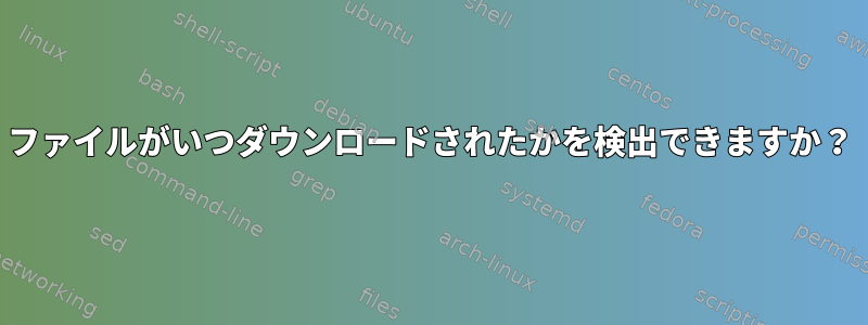 ファイルがいつダウンロードされたかを検出できますか？