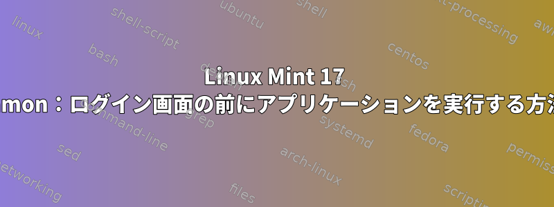 Linux Mint 17 Cinnamon：ログイン画面の前にアプリケーションを実行する方法は？