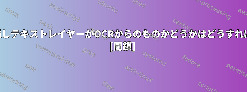 PDFファイルの隠しテキストレイヤーがOCRからのものかどうかはどうすればわかりますか？ [閉鎖]