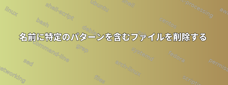 名前に特定のパターンを含むファイルを削除する