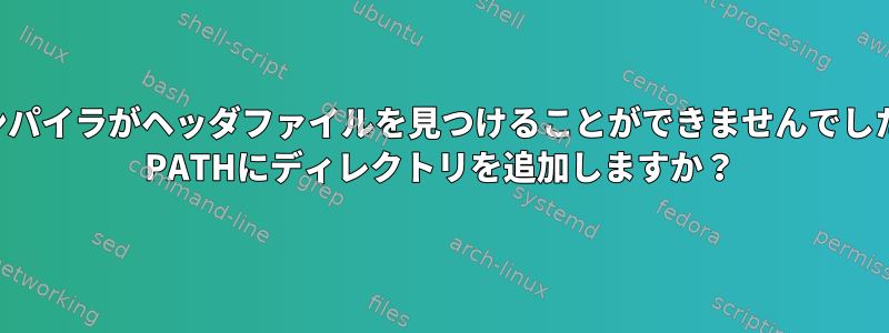 コンパイラがヘッダファイルを見つけることができませんでした。 PATHにディレクトリを追加しますか？