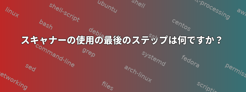 スキャナーの使用の最後のステップは何ですか？