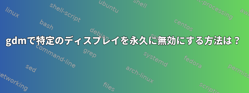 gdmで特定のディスプレイを永久に無効にする方法は？