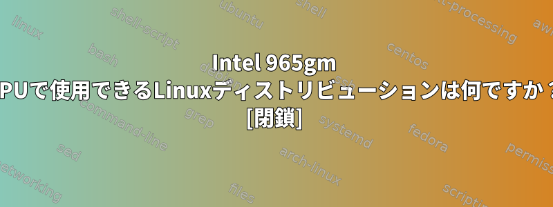 Intel 965gm GPUで使用できるLinuxディストリビューションは何ですか？ [閉鎖]