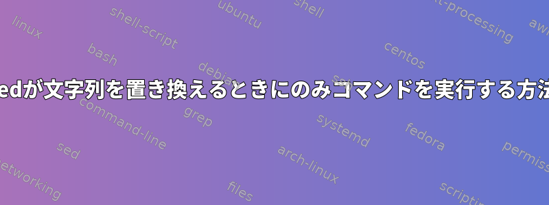 sedが文字列を置き換えるときにのみコマンドを実行する方法