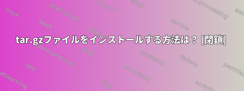 tar.gzファイルをインストールする方法は？ [閉鎖]