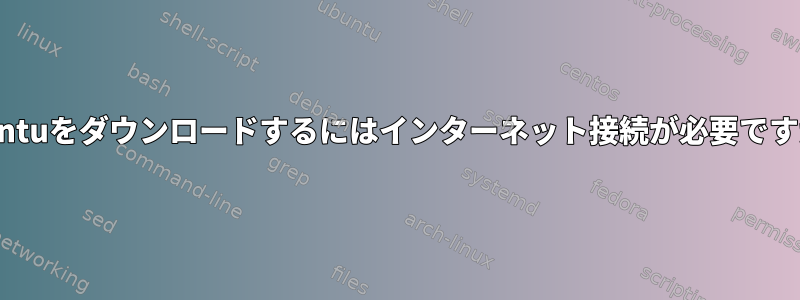 Ubuntuをダウンロードするにはインターネット接続が必要ですか？